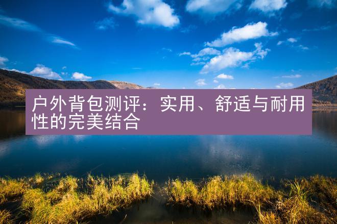 户外背包测评：实用、舒适与耐用性的完美结合